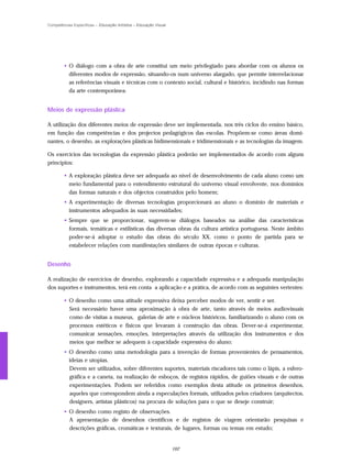 Competências Específicas – Educação Artística – Educação Visual




        • O diálogo com a obra de arte constitui um meio privilegiado para abordar com os alunos os
          diferentes modos de expressão, situando-os num universo alargado, que permite interrelacionar
          as referências visuais e técnicas com o contexto social, cultural e histórico, incidindo nas formas
          da arte contemporânea.


Meios de expressão plástica

A utilização dos diferentes meios de expressão deve ser implementada, nos três ciclos do ensino básico,
em função das competências e dos projectos pedagógicos das escolas. Propõem-se como áreas domi-
nantes, o desenho, as explorações plásticas bidimensionais e tridimensionais e as tecnologias da imagem.

Os exercícios das tecnologias da expressão plástica poderão ser implementados de acordo com alguns
princípios:

        • A exploração plástica deve ser adequada ao nível de desenvolvimento de cada aluno como um
          meio fundamental para o entendimento estrutural do universo visual envolvente, nos domínios
          das formas naturais e dos objectos construídos pelo homem;
        • A experimentação de diversas tecnologias proporcionará ao aluno o domínio de materiais e
          instrumentos adequados às suas necessidades;
        • Sempre que se proporcionar, sugerem-se diálogos baseados na análise das características
          formais, temáticas e estilísticas das diversas obras da cultura artística portuguesa. Neste âmbito
          poder-se-á adoptar o estudo das obras do século XX, como o ponto de partida para se
          estabelecer relações com manifestações similares de outras épocas e culturas.


Desenho

A realização de exercícios de desenho, explorando a capacidade expressiva e a adequada manipulação
dos suportes e instrumentos, terá em conta a aplicação e a prática, de acordo com as seguintes vertentes:

        • O desenho como uma atitude expressiva deixa perceber modos de ver, sentir e ser.
          Será necessário haver uma aproximação à obra de arte, tanto através de meios audiovisuais
          como de visitas a museus, galerias de arte e núcleos históricos, familiarizando o aluno com os
          processos estéticos e físicos que levaram à construção das obras. Dever-se-á experimentar,
          comunicar sensações, emoções, interpretações através da utilização dos instrumentos e dos
          meios que melhor se adequem à capacidade expressiva do aluno;
        • O desenho como uma metodologia para a invenção de formas provenientes de pensamentos,
          ideias e utopias.
          Devem ser utilizados, sobre diferentes suportes, materiais riscadores tais como o lápis, a esfero-
          gráfica e a caneta, na realização de esboços, de registos rápidos, de guiões visuais e de outras
          experimentações. Podem ser referidos como exemplos desta atitude os primeiros desenhos,
          aqueles que correspondem ainda a especulações formais, utilizados pelos criadores (arquitectos,
          designers, artistas plásticos) na procura de soluções para o que se deseje construir;
        • O desenho como registo de observações.
          A apresentação de desenhos científicos e de registos de viagem orientarão pesquisas e
          descrições gráficas, cromáticas e texturais, de lugares, formas ou temas em estudo;


                                                                  162
 