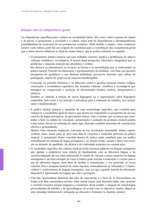 Competências Específicas – Educação Artística - Música




Relação com as competências gerais

As competências específicas para a música na escolaridade básica, têm como centro a pessoa da criança
e do jovem, o pensamento, a sociedade e a cultura, numa rede de dependências e interdependências
possibilitadoras da construção de um pensamento complexo. Neste sentido, a música, como construção
social e como cultura, pode dar um conjunto de contributos para a consolidação das competências gerais
que o aluno deverá evidenciar no final do ensino básico, que se podem sintetizar no seguinte:

        • O pensamento artístico-musical, nas suas múltiplas vertentes, implica a mobilização de saberes
          culturais, científicos e tecnológicos. É através desta perspectiva relacional e integradora que os
          problemas e situações musicais são abordados e vividos.
          São diversos os instrumentos, as técnicas, as formas e as metodologias que se entrecruzam na
          prática musical. Partindo da observação e questionamento da realidade, com base nas questões
          emergentes do quotidiano e nas histórias individuais, procura-se fomentar uma cultura de
          participação, através de projectos de natureza interdisciplinar;
        • Consoante os períodos históricos e os diferentes estilos e géneros musicais existem códigos,
          convenções e vocabulários específicos dos domínios culturais, científicos e tecnológicos que
          interagem na compreensão e resolução de determinados desafios criativos, interpretativos e
          estéticos.
          Também se estimula a criação de novas linguagens ou a improvisação sobre linguagens
          conhecidas, bem como a sua selecção e articulação para a realização do trabalho, sua comuni-
          cação e fundamentação;

        • A prática musical propicia a aquisição de uma terminologia específica, que contribui para
          enriquecer o vocabulário geral do aluno e que deverá ser enquadrada na perspectiva de um uso
          correcto da língua portuguesa. As apreciações críticas, orais e escritas, que os alunos são convi-
          dados a fazer no âmbito da concepção, apresentação e avaliação da produção musical própria
          e dos outros, devem ser rodeadas do maior rigor, devendo constituir momentos de comunicação
          efectiva e personalizada.
          Métrica, rima, entoação, respiração, colocação de voz, acentuação, intensidade, timbre, expres-
          sividade, ritmo, fazem parte de uma vasta lista de conceitos e conteúdos presentes na prática
          musical. A apropriação destes conceitos através da música pode contribuir para um melhor
          entendimento da estrutura da língua portuguesa e, ao mesmo tempo, armam o aluno com recur-
          sos no domínio da qualidade, da eficácia e da criatividade presentes na comunicação;
        • O vocabulário específico das culturas musicais inclui inúmeras palavras em línguas estrangeiras
          que ajudam a estabelecer uma relação de familiaridade com as diferentes línguas e de
          consciencialização do seu valor patrimonial. O estudo de canções e peças musicais em línguas
          estrangeiras é um bom exemplo de como a música pode veicular a motivação e o treino para o
          uso de diferentes línguas, para além de facilitar a comunicação, e em particular, as trocas
          culturais. Para a pesquisa musical em vários suportes, nomeadamente no informático, é impres-
          cindível o conhecimento de línguas estrangeiras, uma vez que a grande maioria da informação
          disponível é apresentada em línguas que não o português;
        • Uma das características distintivas das artes do espectáculo é o facto de se desenrolarem em
          tempo real. Esta característica envolve, entre muitas outras, uma dimensão tripla: criar, produzir
          e controlar emoções, sempre singulares e transitórias. Neste sentido, a adopção de metodologias
          personalizadas de trabalho e de aprendizagem, de acordo com os objectivos visados, afigura-se
          uma estratégia fundamental e adequada na educação e formação no domínio artístico;


                                                         166
 