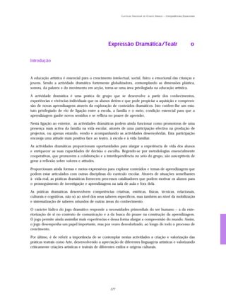 Currículo Nacional do Ensino Básico – Competências Essenciais




                                                  Expressão Dramática/Teatr                                        o

Introdução


A educação artística é essencial para o crescimento intelectual, social, físico e emocional das crianças e
jovens. Sendo a actividade dramática fortemente globalizadora, contemplando as dimensões plástica,
sonora, da palavra e do movimento em acção, torna-se uma área privilegiada na educação artística.

A actividade dramática é uma prática de grupo que se desenvolve a partir dos conhecimentos,
experiências e vivências individuais que os alunos detêm e que pode propiciar a aquisição e compreen-
são de novas aprendizagens através da exploração de conteúdos dramáticos. Isto confere-lhe um esta-
tuto privilegiado de elo de ligação entre a escola, a família e o meio, condição essencial para que a
aprendizagem ganhe novos sentidos e se reflicta no prazer de aprender.

Nesta ligação ao exterior, as actividades dramáticas podem ainda funcionar como promotoras de uma
presença mais activa da família na vida escolar, através de uma participação efectiva na produção de
projectos, ou apenas estando, vendo e acompanhando as actividades desenvolvidas. Esta participação
encoraja uma atitude mais positiva face ao teatro, à escola e à vida familiar.

As actividades dramáticas proporcionam oportunidades para alargar a experiência de vida dos alunos
e enriquecer as suas capacidades de decisão e escolha. Regendo-se por metodologias essencialmente
cooperativas, que promovem a colaboração e a interdependência no seio do grupo, são susceptíveis de
gerar a reflexão sobre valores e atitudes.

Proporcionam ainda formas e meios expressivos para explorar conteúdos e temas de aprendizagem que
podem estar articulados com outras disciplinas do currículo escolar. Através de situações semelhantes
à vida real, as práticas dramáticas fornecem processos catalisadores que podem motivar os alunos para
o prosseguimento de investigação e aprendizagens na sala de aula e fora dela.

As práticas dramáticas desenvolvem competências criativas, estéticas, físicas, técnicas, relacionais,
culturais e cognitivas, não só ao nível dos seus saberes específicos, mas também ao nível da mobilização
e sistematização de saberes oriundos de outras áreas do conhecimento.

O carácter lúdico do jogo dramático responde a necessidades primordiais do ser humano – a da exte-
riorização de si no contexto de comunicação e a da busca do prazer na construção da aprendizagem.
O jogo permite ainda assimilar mais experiências e dessa forma alargar a compreensão do mundo. Assim,
o jogo desempenha um papel importante, mas por vezes desvalorizado, ao longo de todo o processo de
crescimento.

Por último, é de referir a importância de se contemplar nestas actividades a criação e valorização das
práticas teatrais como Arte, desenvolvendo a apreciação de diferentes linguagens artísticas e valorizando
criticamente criações artísticas e teatrais de diferentes estilos e origens culturais.




                                                   177
 