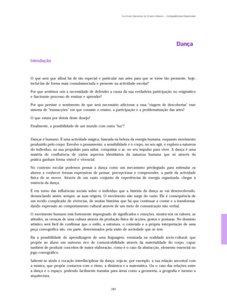 Currículo Nacional do Ensino Básico – Competências Essenciais




                                                                                                      Dança

Introdução


O que será que afinal há de tão especial e particular nas artes para que se torne tão premente, hoje,
incluí-las de forma mais consubstanciada e presente na actividade escolar?

Por que sentimos nós a necessidade de defender a causa da sua verdadeira participação no enigmático
e fascinante processo de ensinar e aprender?

Por que persiste o sentimento de que será necessário adicionar a essa "viagem de descobertas" esse
sistema de "transacções" em que consiste o ensino, a participação e a problematização das artes?

O que estará por detrás deste desejo?

Finalmente, a possibilidade de um mundo com outra "luz"?


Dançar é humano. É uma actividade mágica, baseada na beleza da energia humana, enquanto movimento
produzido pelo corpo. Envolve o pensamento, a sensibilidade e o corpo, no seu agir, e explora a natureza
do indivíduo, na sua propulsão para saltar, conquistar o ar, no seu impulso para viver. A dança é uma
matéria de confluência de vários aspectos identitários da natureza humana que só através da
prática ganham forma visível e vivencial.

No contexto escolar podemos pensar a dança como um mecanismo privilegiado para estimular os
alunos a conhecer formas expressivas de pensar, percepcionar e compreender, a partir da actividade
física de se mover. Através de um vasto conjunto de experiências de energia organizada, chegar à
essência da dança.

É em torno das influências sociais sobre o indivíduo que a história da dança se vai desenvolvendo,
denunciando assim, sempre, as suas origens. O movimento não surge do vazio. Ele é consequência de
um tecido complicado de vivências, de muitas histórias que há que continuar a contar e a transformar,
dando expressão ao comportamento cultural através de um meio de comunicação não verbal.

O movimento humano está fortemente impregnado de significados e emoções, mostra-nos os valores, as
atitudes, as crenças de uma cultura através da produção física de acções, gestos e posturas. No domínio
artístico será fácil de confirmar que o estilo, a estrutura, o conteúdo e a própria interpretação de uma
peça coreográfica são, em parte, determinados pela visão de sociedade que se tem.

Eis a possibilidade de aprendizagem de uma linguagem, enraizada na realidade socio-cultural, que
propõe ao aluno um universo rico de comunicabilidade através da materialidade do corpo, capaz
também de produzir conceitos de maior elaboração, como é o caso da abstracção, elemento essencial no
jogo coreográfico.

Saliente-se ainda a vocação interdisciplinar da dança, veja-se, por exemplo, a sua relação ancestral com
a música, que propõe contactos com o ritmo, a dinâmica e a matemática. Ou o caso das relações entre
a dança e o espaço, podendo facilmente transitar para áreas como a geometria, a geografia e mesmo a
arquitectura.


                                                  183
 