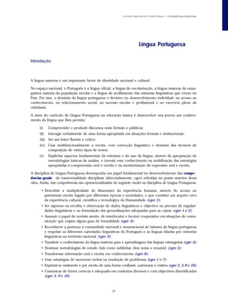 Currículo Nacional do Ensino Básico – Competências Essenciais




                                                                        Língua Portuguesa

Introdução



A língua materna é um importante factor de identidade nacional e cultural.

No espaço nacional, o Português é a língua oficial, a língua de escolarização, a língua materna da esma-
gadora maioria da população escolar e a língua de acolhimento das minorias linguísticas que vivem no
País. Por isso, o domínio da língua portuguesa é decisivo no desenvolvimento individual, no acesso ao
conhecimento, no relacionamento social, no sucesso escolar e profissional e no exercício pleno da
cidadania.

A meta do currículo de Língua Portuguesa na educação básica é desenvolver nos jovens um conheci-
mento da língua que lhes permita:

     (i)    Compreender e produzir discursos orais formais e públicos;
     (ii)   Interagir verbalmente de uma forma apropriada em situações formais e institucionais;
     (iii) Ser um leitor fluente e crítico;
     (iv) Usar multifuncionalmente a escrita, com correcção linguística e domínio das técnicas de
          composição de vários tipos de textos;
     (v)    Explicitar aspectos fundamentais da estrutura e do uso da língua, através da apropriação de
            metodologias básicas de análise, e investir esse conhecimento na mobilização das estratégias
            apropriadas à compreensão oral e escrita e na monitorização da expressão oral e escrita.

A disciplina de Língua Portuguesa desempenha um papel fundamental no desenvolvimento das compe-
tências gerais de transversalidade disciplinar (abreviadamente, cger) referidas no ponto anterior desta
obra. Assim, tais competências são operacionalizadas do seguinte modo na disciplina de Língua Portuguesa:

      • Descobrir a multiplicidade de dimensões da experiência humana, através do acesso ao
        património escrito legado por diferentes épocas e sociedades, e que constitui um arquivo vivo
        da experiência cultural, científica e tecnológica da Humanidade (cger 1);
      • Ser rigoroso na recolha e observação de dados linguísticos e objectivo na procura de regulari-
        dades linguísticas e na formulação das generalizações adequadas para as captar (cger 1 e 2);
      • Assumir o papel de ouvinte atento, de interlocutor e locutor cooperativo em situações de comu-
        nicação que exijam algum grau de formalidade (cger 3);
      • Reconhecer a pertença à comunidade nacional e transnacional de falantes da língua portuguesa
        e respeitar as diferentes variedades linguísticas do Português e as línguas faladas por minorias
        linguísticas no território nacional (cger 3);
      • Transferir o conhecimento da língua materna para a aprendizagem das línguas estrangeiras (cger 4);
      • Dominar metodologias de estudo (tais como sublinhar, tirar notas e resumir) (cger 5);
      • Transformar informação oral e escrita em conhecimento (cger 6);
      • Usar estratégias de raciocínio verbal na resolução de problemas (cger 1 e 7);
      • Exprimir-se oralmente e por escrito de uma forma confiante, autónoma e criativa (cger 2, 3, 8 e 10);
      • Comunicar de forma correcta e adequada em contextos diversos e com objectivos diversificados
        (cger 3, 9 e 10).



                                                    31
 