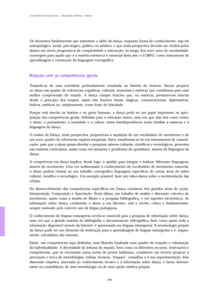 Competências Específicas – Educação Artística – Dança




Os elementos fundamentais que sustentam o saber da dança, enquanto forma de conhecimento, seja ele
antropológico, social, psicológico, político ou artístico, e que nesta perspectiva deverão ser vividos pelos
alunos em níveis progressivos de complexidade e interacção, ao longo dos nove anos de escolaridade,
convergem para aquilo que é a matéria intrínseca e essencial desta arte: o CORPO, como instrumento de
aprendizagem e construção da linguagem coreográfica.



Relação com as competências gerais

Tratando-se de uma actividade profundamente enraizada na história do homem, dançar propicia
ao aluno um quadro de referências cognitivas, culturais, sensoriais e estéticas que contribuem para uma
melhor compreensão do mundo. A dança cumpre funções que, na essência, permanecem intactas
desde o princípio dos tempos, sejam elas funções rituais, mágicas, comunicacionais, diplomáticas,
lúdicas, estéticas ou, simplesmente, como fonte de felicidade.

Porque está inscrita na história e no gesto humano, a dança pode ter um papel importante na apro-
priação das competências gerais, definidas para a educação básica, uma vez que elas têm como centro
o aluno, o pensamento, a sociedade e a cultura, numa interdependência muito familiar à natureza e à
linguagem da dança.

O ensino da Dança, nesta perspectiva, proporciona a aquisição de um vocabulário de movimento e de
um novo quadro de referências espácio-temporais. Estes, transformar-se-ão em instrumentos de comuni-
cação, para que o aluno possa abordar e pesquisar saberes culturais, científicos e tecnológicos, presentes
nas matérias curriculares, assim como em situações e problemas do quotidiano, através da linguagem da
dança.

A competência em dança implica, desde logo, a aptidão para integrar e traduzir diferentes linguagens,
através do movimento. Uma vez sedimentado o conhecimento do vocabulário de movimento essencial,
o aluno poderá chamar ao seu trabalho coreográfico linguagens específicas de outras áreas do saber
cultural, científico e tecnológico. Um exemplo possível: fazer um vídeo-dança sobre a movimentação das
células.

No desenvolvimento das competências específicas em Dança coexistem três grandes áreas de acção:
Interpretação, Composição e Apreciação. Nesta última, um trabalho de análise e discussão colectiva do
movimento, assim como a mostra de filmes e a pesquisa bibliográfica, e em suportes electrónicos, de
informação sobre dança, conduzirão o aluno a um discurso, oral e escrito, crítico e fundamentado,
sempre norteado pelo correcto uso da língua portuguesa.

O conhecimento de línguas estrangeiras revela-se essencial para a pesquisa de informação sobre dança,
uma vez que a grande maioria da bibliografia e documentação videográfica, bem como quase toda a
informação disponível através da Internet, é apresentada em línguas estrangeiras. A terminologia própria
da dança pode ser um elemento de motivação para a aprendizagem de línguas estrangeiras e é, segura-
mente, veiculadora das mesmas.

Existe, nas competências aqui definidas, uma filosofia fundeada num quadro de respeito e valorização
da individualidade. A diversidade de leituras do mundo, bem como os diferentes recursos, motivações e
competências, que se encontram numa turma de jovens bailarinos, constituem um terreno propício à
percepção e troca de metodologias, rotinas, técnicas, "truques", conselhos e à sua experimentação. Esta
dimensão empírica, associada ao conhecimento técnico e à informação sobre dança, é factor determi-
nante na consolidação de uma metodologia ou de uma opção estética própria.


                                                        184
 