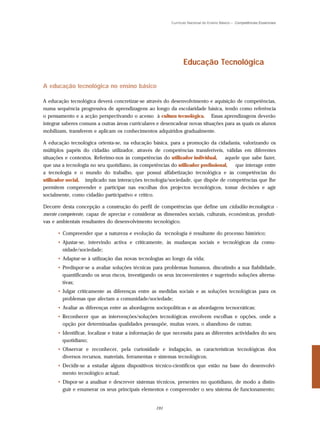 Currículo Nacional do Ensino Básico – Competências Essenciais




                                                                Educação Tecnológica

A educação tecnológica no ensino básico

A educação tecnológica deverá concretizar-se através do desenvolvimento e aquisição de competências,
numa sequência progressiva de aprendizagens ao longo da escolaridade básica, tendo como referência
o pensamento e a acção perspectivando o acesso à cultura tecnológica. Essas aprendizagens deverão
integrar saberes comuns a outras áreas curriculares e desencadear novas situações para as quais os alunos
mobilizam, transferem e aplicam os conhecimentos adquiridos gradualmente.

A educação tecnológica orienta-se, na educação básica, para a promoção da cidadania, valorizando os
múltiplos papéis do cidadão utilizador, através de competências transferíveis, válidas em diferentes
situações e contextos. Referimo-nos às competências do utilizador individual,    aquele que sabe fazer,
que usa a tecnologia no seu quotidiano, às competências do utilizador profissional,  que interage entre
a tecnologia e o mundo do trabalho, que possui alfabetização tecnológica e às competências do
utilizador social, implicado nas interacções tecnologia/sociedade, que dispõe de competências que lhe
permitem compreender e participar nas escolhas dos projectos tecnológicos, tomar decisões e agir
socialmente, como cidadão participativo e crítico.

Decorre desta concepção a construção do perfil de competências que define um cidadão tecnologica -
mente competente, capaz de apreciar e considerar as dimensões sociais, culturais, económicas, produti-
vas e ambientais resultantes do desenvolvimento tecnológico.

      • Compreender que a natureza e evolução da tecnologia é resultante do processo histórico;
      • Ajustar-se, intervindo activa e criticamente, às mudanças sociais e tecnológicas da comu-
        nidade/sociedade;
      • Adaptar-se à utilização das novas tecnologias ao longo da vida;
      • Predispor-se a avaliar soluções técnicas para problemas humanos, discutindo a sua fiabilidade,
        quantificando os seus riscos, investigando os seus inconvenientes e sugerindo soluções alterna-
        tivas;
      • Julgar criticamente as diferenças entre as medidas sociais e as soluções tecnológicas para os
        problemas que afectam a comunidade/sociedade;
      • Avaliar as diferenças entre as abordagens sociopolíticas e as abordagens tecnocráticas;
      • Reconhecer que as intervenções/soluções tecnológicas envolvem escolhas e opções, onde a
        opção por determinadas qualidades pressupõe, muitas vezes, o abandono de outras;
      • Identificar, localizar e tratar a informação de que necessita para as diferentes actividades do seu
        quotidiano;
      • Observar e reconhecer, pela curiosidade e indagação, as características tecnológicas dos
        diversos recursos, materiais, ferramentas e sistemas tecnológicos;
      • Decidir-se a estudar alguns dispositivos técnico-científicos que estão na base do desenvolvi-
        mento tecnológico actual;
      • Dispor-se a analisar e descrever sistemas técnicos, presentes no quotidiano, de modo a distin-
        guir e enumerar os seus principais elementos e compreender o seu sistema de funcionamento;


                                                   191
 