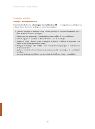 Competências Específicas – Educação Tecnológica




Tecnologia e sociedade

Tecnologia e desenvolvimento social

No domínio da relação entre a tecnologia e desenvolvimento social,      as competências tecnológicas que
os alunos devem desenvolver ao longo do ensino básico incluem:


    • Apreciar e considerar as dimensões sociais, culturais, económicas, produtivas e ambientais resul-
      tantes do desenvolvimento tecnológico.
    • Compreender que a natureza e evolução da tecnologia resultam do processo histórico;
    • Entender o papel da sociedade no desenvolvimento e uso da tecnologia;
    • Analisar os efeitos culturais, sociais, económicos, ecológicos e políticos da tecnologia e as
      mudanças que ela vai operando no mundo;
    • Distinguir as diferenças entre medidas sociais e soluções tecnológicas para os problemas que
      afectam a sociedade;
    • Ajustar-se, intervindo activa e criticamente, às mudanças sociais e tecnológicas da comunidade /
      sociedade;
    • Apresentar propostas tecnológicas para a resolução de problemas sociais e comunitários.




                                                   194
 