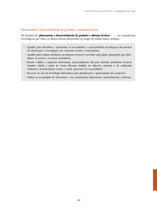 Currículo Nacional do Ensino Básico – Competências Essenciais




Planeamento e desenvolvimento de produtos e sistemas técnicos

No domínio do planeamento e desenvolvimento de produtos e sistemas técnicos       , as competências
tecnológicas que todos os alunos devem desenvolver ao longo do ensino básico incluem:


   • Aptidão para identificar e apresentar as necessidades e oportunidades tecnológicas decorrentes
     da observação e investigação de contextos sociais e comunitários,
   • Aptidão para realizar artefactos ou sistemas técnicos com base num plano apropriado que iden-
     tifique as acções e recursos necessários,
   • Reunir, validar e organizar informação, potencialmente útil para abordar problemas técnicos
     simples; obtida a partir de fontes diversas (análise de objectos, sistemas e de ambientes
     existentes, documentação escrita e visual, pareceres de especialistas),
   • Recorrer ao uso da tecnologia informática para planificação e apresentação dos projectos,
   • Utilizar as tecnologias de informação e da comunicação disponíveis, nomeadamente a Internet.




                                                 199
 