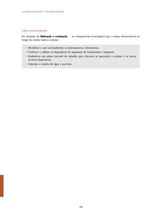 Competências Específicas – Educação Tecnológica




Fabricação-construção

No domínio da fabricação e construção,            as competências tecnológicas que o aluno desenvolverá ao
longo do ensino básico incluem:


    • Identificar e usar racionalmente os instrumentos e ferramentas,
    • Conhecer e utilizar os dispositivos de segurança de ferramentas e máquinas,
    • Estabelecer um plano racional de trabalho que relacione as operações a realizar e os meios
      técnicos disponíveis,
    • Valorizar o sentido de rigor e precisão.




                                                        208
 