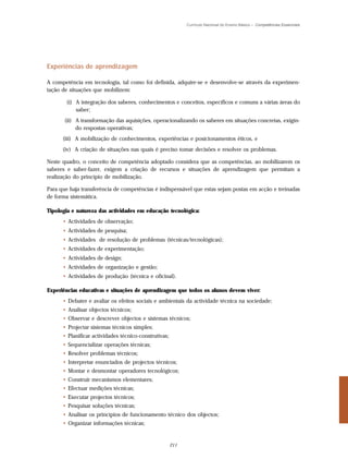 Currículo Nacional do Ensino Básico – Competências Essenciais




Experiências de aprendizagem

A competência em tecnologia, tal como foi definida, adquire-se e desenvolve-se através da experimen-
tação de situações que mobilizem:

        (i) A integração dos saberes, conhecimentos e conceitos, específicos e comuns a várias áreas do
            saber;
       (ii) A transformação das aquisições, operacionalizando os saberes em situações concretas, exigin-
            do respostas operativas;
      (iii) A mobilização de conhecimentos, experiências e posicionamentos éticos, e
      (iv) A criação de situações nas quais é preciso tomar decisões e resolver os problemas.

Neste quadro, o conceito de competência adoptado considera que as competências, ao mobilizarem os
saberes e saber-fazer, exigem a criação de recursos e situações de aprendizagem que permitam a
realização do princípio de mobilização.

Para que haja transferência de competências é indispensável que estas sejam postas em acção e treinadas
de forma sistemática.

Tipologia e natureza das actividades em educação tecnológica:
      • Actividades de observação;
      • Actividades de pesquisa;
      • Actividades de resolução de problemas (técnicas/tecnológicas);
      • Actividades de experimentação;
      • Actividades de design;
      • Actividades de organização e gestão;
      • Actividades de produção (técnica e oficinal).

Experiências educativas e situações de aprendizagem que todos os alunos devem viver:
      • Debater e avaliar os efeitos sociais e ambientais da actividade técnica na sociedade;
      • Analisar objectos técnicos;
      • Observar e descrever objectos e sistemas técnicos;
      • Projectar sistemas técnicos simples;
      • Planificar actividades técnico-construtivas;
      • Sequencializar operações técnicas;
      • Resolver problemas técnicos;
      • Interpretar enunciados de projectos técnicos;
      • Montar e desmontar operadores tecnológicos;
      • Construir mecanismos elementares;
      • Efectuar medições técnicas;
      • Executar projectos técnicos;
      • Pesquisar soluções técnicas;
      • Analisar os princípios de funcionamento técnico dos objectos;
      • Organizar informações técnicas;


                                                       211
 