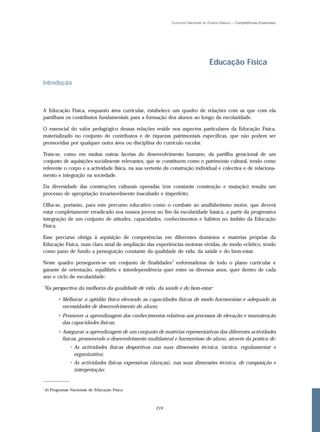 Currículo Nacional do Ensino Básico – Competências Essenciais




                                                                                   Educação Física

Introdução



A Educação Física, enquanto área curricular, estabelece um quadro de relações com as que com ela
partilham os contributos fundamentais para a formação dos alunos ao longo da escolaridade.

O essencial do valor pedagógico dessas relações reside nos aspectos particulares da Educação Física,
materializado no conjunto de contributos e de riquezas patrimoniais específicas, que não podem ser
promovidas por qualquer outra área ou disciplina do currículo escolar.

Trata-se, como em muitas outras facetas do desenvolvimento humano, da partilha geracional de um
conjunto de aquisições socialmente relevantes, que se constituem como o património cultural, tendo como
referente o corpo e a actividade física, na sua vertente de construção individual e colectiva e de relaciona-
mento e integração na sociedade.

Da diversidade das construções culturais operadas (em constante construção e mutação) resulta um
processo de apropriação invariavelmente inacabado e imperfeito.

Olha-se, portanto, para este percurso educativo como o combate ao analfabetismo motor, que deverá
estar completamente erradicado nos nossos jovens no fim da escolaridade básica, a partir da progressiva
integração de um conjunto de atitudes, capacidades, conhecimentos e hábitos no âmbito da Educação
Física.

Esse percurso obriga à aquisição de competências em diferentes domínios e matérias próprias da
Educação Física, num claro sinal de ampliação das experiências motoras vividas, de modo eclético, tendo
como pano de fundo a perseguição constante da qualidade de vida, da saúde e do bem-estar.

Neste quadro perseguem-se um conjunto de finalidades 1 enformadoras de todo o plano curricular e
garante de orientação, equilíbrio e interdependência quer entre os diversos anos, quer dentro de cada
ano e ciclo de escolaridade:

"Na perspectiva da melhoria da qualidade de vida, da saúde e do bem-estar:

          • Melhorar a aptidão física elevando as capacidades físicas de modo harmonioso e adequado às
            necessidades de desenvolvimento do aluno;
          • Promover a aprendizagem dos conhecimentos relativos aos processos de elevação e manutenção
            das capacidades físicas;
          • Assegurar a aprendizagem de um conjunto de matérias representativas das diferentes actividades
            físicas, promovendo o desenvolvimento multilateral e harmonioso do aluno, através da prática de:
                 • As actividades físicas desportivas nas suas dimensões técnica, táctica, regulamentar e
                   organizativa;
                 • As actividades físicas expressivas (danças), nas suas dimensões técnica, de composição e
                   interpretação;
_____________

1
    In Programas Nacionais de Educação Física.



                                                      219
 