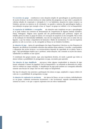 Competências Específicas – Educação Física




Os exercícios em grupo constituem-se como situações simples de aprendizagem ou aperfeiçoamento
de acções técnicas e ou técnico-tácticas em várias matérias dos programas, em que existe o propósito de
valorizar atitudes de cooperação e entreajuda (o 1+1 no badminton, situações de ensino recíproco na
Ginástica, percurso na natureza ou de orientação), ou quando a natureza das aprendizagens implica a
sua realização em grupo (por exemplo a Luta, os "toques" em grupo no voleibol, o 1x1 no basquetebol).

As sequências de habilidades e coreografias     são situações mais complexas em que a aprendizagem
só se pode realizar nos contextos de demonstração de competências de algumas matérias (Ginástica,
Dança, Patinagem). Nalguns casos (quando não são predeterminadas pelo professor), exigem um
trabalho prévio do aluno ou grupo de alunos, de concepção da sequência ou da coreografia. Não se trata
só da realização de determinadas habilidades, mas sim da composição de umas com as outras (da sua
ligação), o que faz realçar a importância da harmonia e fluidez de movimentos. É o caso da sequência
gímnica no solo ou na trave, ou da coreografia na Dança ou na Ginástica Acrobática.

As situações de jogo , típicas de aprendizagem dos Jogos Desportivos Colectivos ou dos Desportos de
Raquetas, são idênticas às actividades referentes das matérias destas subáreas. A escolha, a oportunidade
e adequação das acções técnicas e ou técnicas-tácticas depende da capacidade de os alunos "lerem o
jogo", cuja aprendizagem implica que o professor, nestas situações, não comande as acções dos alunos,
substituindo ou inibindo as suas opções.

A constituição dos grupos assume, aqui, uma importância decisiva, de modo a garantir que todos os
alunos tenham a possibilidade de protagonismo no jogo, necessário para aprender.

Nas situações de jogo simplificado , procura-se retirar alguma complexidade às situações de jogo
formal, reduzindo o número de jogadores (3x3 no basquetebol) e ou reduzindo as dimensões do campo
(4x4 no voleibol em campo reduzido). A simplificação do jogo pode também ser conseguida utilizando
somente uma fracção do campo (3x3 em meio campo no basquetebol).

Este tipo de situações visa aumentar a participação dos alunos no jogo, ampliando o espaço relativo de
cada um e a possibilidade de protagonismo no jogo.

As situações de exploração do movimento      são típicas da Dança, em que os alunos, individualmente
ou em grupo, combinam movimentos locomotores e não locomotores, segundo determinado ritmo
(musical ou outro), e em que o aspecto expressivo tem um relevo fundamental.




                                                  224
 