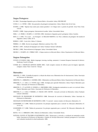 Competências Específicas – Bibliografia




Língua Portuguesa
AA (2001). Terminologia linguística para os Ensinos Básico e Secundário. Lisboa: DES/DEB/APP.

CUNHA, C. e L. CINTRA (1984). Nova gramática do português contemporâneo. Lisboa: Edições João Sá da Costa.

DUARTE, I. (1998). "Algumas boas razões para ensinar gramática". In A língua mãe e a paixão de aprender. Actas. Porto: Areal,
    110-123.

DUARTE, I. (2000). Língua portuguesa. Instrumentos de análise. Lisboa: Universidade Aberta.

FARIA, I., E. PEDRO, I. DUARTE e C. GOUVEIA (1996). Introdução à linguística geral e portuguesa. Lisboa: Caminho.

MATA, A. I. (1992). "É só ouvir ... em Português". In DELGADO-MARTINS et al. Para a didáctica do português. Seis estudos de
     linguística. Lisboa: Colibri, 45-74.

MORAIS, J. (1997). A arte de ler. Lisboa: D. Quixote.

PEREIRA, L. A. (2000). Escrever em português. Didácticas e práticas. Porto: ASA.

SIM-SIM, I. (1997). Avaliação da linguagem oral. Lisboa: Fundação Calouste Gulbenkian.

SIM-SIM, I. (1998). Desenvolvimento da linguagem. Lisboa: Universidade Aberta.

SIM-SIM, I., I. DUARTE e M. J. FERRAZ (1997). A língua materna na Educação Básica. Lisboa: Departamento da Educação Básica.



Línguas Estrangeiras
COUNCIL OF EUROPE (1998). Modern languages: Learning, teaching, assessment. A common European framework of reference.
    Strasbourg: Council of Europe.

CONSEIL DE L' EUROPE/LES EDITIONS DIDIER (2001). Cadre européen commun de référence pour les langues: Apprendre,
    enseigner, évaluer. Paris: Conseil de l’Europe.



Matemática
ABRANTES, P. (1994). O trabalho de projecto e a relação dos alunos com a Matemática (tese de doutoramento). Lisboa: Associação
     de Professores de Matemática.

ABRANTES, P., L. SERRAZINA e I. OLIVEIRA (1999). A Matemática na Educação Básica. Lisboa: Departamento da Educação Básica.

ABRANTES, P., L. C. LEAL e J. P. PONTE (orgs.) (1996). Investigar para aprender Matemática. Lisboa: Projecto Matemática para
     Todos e Associação de Professores de Matemática.

ABRANTES, P., J. P. da PONTE, H. FONSECA e L. BRUNHEIRA (1999). Investigações matemáticas na aula e no currículo. Lisboa:
    Projecto Matemática para Todos e Associação de Professores de Matemática.

ABRANTES, P., L.. C. LEAL, P. TEIXEIRA e. E. VELOSO (1997). MAT789 – Inovação curricular em Matemática. Lisboa: Fundação
    Calouste Gulbenkian.

ASSOCIAÇÃO DE PROFESSORES DE MATEMÁTICA (1988). Renovação do currículo de Matemática. Lisboa: Associação de
     Professores de Matemática.

ASSOCIAÇÃO DE PROFESSORES DE MATEMÁTICA (1999). "O currículo", número temático de Educação e Matemática, 55.

GOLDENBERG, E. P. (1998). "Hábitos de pensamento: Um princípio organizador para o currículo" (I). Educação e Matemática, 47,
    31-35 e 44.

GOLDENBERG, E. P. (1998). "Hábitos de pensamento: Um princípio organizador para o currículo" (II). Educação e Matemática, 48,
    37-44.

MATOS, J. M. e L. SERRAZINA (1996). Didáctica da Matemática. Lisboa: Universidade Aberta.

NATIONAL COUNCIL OF TEACHERS OF MATHEMATICS (1991). Normas para o currículo e a avaliação em matemática escolar.
     Lisboa: Associação de Professores de Matemática e Instituto de Inovação Educacional. (tradução portuguesa de Curriculum
     and evaluation standards for school mathematics, 1989).



                                                               234
 