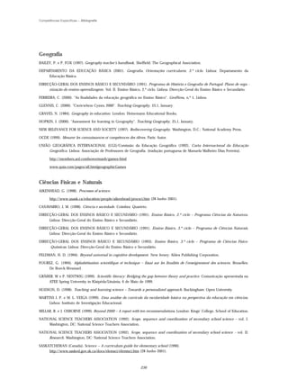 Competências Específicas – Bibliografia




Geografia
BAILEY, P. e P. FOX (1997). Geography teacher’s handbook, Sheffield: The Geographical Association.

DEPARTAMENTO DA EDUCAÇÃO BÁSICA (2001). Geografia. Orientações curriculares, 3.º ciclo. Lisboa: Departamento da
     Educação Básica.

DIRECÇÃO-GERAL DOS ENSINOS BÁSICO E SECUNDÁRIO (1991). Programa de História e Geografia de Portugal. Plano de orga -
     nização do ensino-aprendizagem. Vol. II. Ensino Básico, 2.º ciclo. Lisboa: Direcção-Geral do Ensino Básico e Secundário.

FERREIRA, C. (2000). "As finalidades da educação geográfica no Ensino Básico". GeoINova, n.º 1, Lisboa.

GLENNIS, C. (2000). "Cwricwlwm Cymru 2000". Teaching Geography, 25,1, January.

GRAVES, N. (1984). Geography in education. London: Heinemann Educational Books.

HOPKIN, J. (2000). "Assessment for learning in Geography". Teaching Geography, 25,1, January.

NEW RELEVANCE FOR SCIENCE AND SOCIETY (1997). Rediscovering Geography. Washington, D.C.: National Academy Press.

OCDE (1999). Mesurer les connaissances et compétences des élèves. Paris: Autor.

UNIÃO GEOGRÁFICA INTERNACIONAL (UGI)/Comissão da Educação Geográfica (1992). Carta Internacional da Educação
     Geográfica. Lisboa: Associação de Professores de Geografia. (tradução portuguesa de Manuela Malheiro Dias Ferreira).

       http://members.aol.combowermanb/games-html

       www.quia.com/pages/all.htmlgeographicGames



Ciências Físicas e Naturais
AIKENHEAD, G. (1998). Processes of science.

       http://www.usask.ca/education/people/aikenhead/procsci.htm (28 Junho 2001).

CANAVARRO, J, M. (1998). Ciência e sociedade. Coimbra: Quarteto.

DIRECÇÃO-GERAL DOS ENSINOS BÁSICO E SECUNDÁRIO (1991). Ensino Básico, 2.º ciclo – Programa Ciências da Natureza.
     Lisboa: Direcção-Geral do Ensino Básico e Secundário.

DIRECÇÃO-GERAL DOS ENSINOS BÁSICO E SECUNDÁRIO (1991). Ensino Básico, 3.º ciclo – Programa de Ciências Naturais.
     Lisboa: Direcção-Geral do Ensino Básico e Secundário.

DIRECÇÃO-GERAL DOS ENSINOS BÁSICO E SECUNDÁRIO (1993). Ensino Básico, 3.º ciclo – Programa de Ciências Físico-
     -Químicas. Lisboa: Direcção-Geral do Ensino Básico e Secundário.

FELDMAN, H. D. (1994). Beyond universal in cognitive development. New Jersey: Ablex Publishing Corporation.

FOUREZ, G. (1994). Alphabétisation scientifique et technique – Essai sur les finalités de l’enseignement des sciences. Bruxelles:
    De Boeck-Wesmael.

GRÄBER, W e P. NENTWIG (1999). Scientific literacy: Bridging the gap between theory and practice. Comunicação apresentada na
    ATEE Spring University in Klaipëda/Lituânia, 6 de Maio de 1999.

HODSON, D. (1998). Teaching and learning science – Towards a personalized approach. Buckingham: Open University.

MARTINS I. P. e M. L. VEIGA (1999). Uma análise do currículo da escolaridade básica na perspectiva da educação em ciências.
     Lisboa: Instituto de Investigação Educacional.

MILLAR, R. e J. OSBORNE (1999). Beyond 2000 – A report with ten recommendations. London: Kings’ College, School of Education.

NATIONAL SCIENCE TEACHERS ASSOCIATION (1992). Scope, sequence and coordination of secondary school science – vol. I.
     Washington, DC: National Science Teachers Association.

NATIONAL SCIENCE TEACHERS ASSOCIATION (1992). Scope, sequence and coordination of secondary school science – vol. II:
     Research. Washington, DC: National Science Teachers Association.

SASKATCHEWAN (Canada). Science – A curriculum guide for elementary school (1990).
     http://www.sasked.gov.sk.ca/docs/elemsci/elemtsci.htm (28 Junho 2001).



                                                              236
 