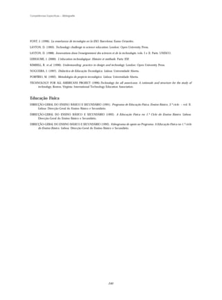 Competências Específicas – Bibliografia




FONT, J. (1996). La enseñanza de tecnologia en la ESO. Barcelona: Eumo Octaedro.

LAYTON, D. (1993). Technology challenge to science education. London: Open University Press.

LAYTON, D. (1988). Innovations dans l'enseignement des sciences et de la technologie, vols. I e II. Paris: UNESCO.

LEBEAUME, J. (2000). L’éducation technologique. Histoire et méthode. Paris: ESF.

KIMBELL, R. et al. (1996). Understanding practice in design and technology. London: Open University Press.

NOGUEIRA, J. (1997). Didáctica de Educação Tecnológica. Lisboa: Universidade Aberta.

PORFÍRIO, M. (1992). Metodologia do projecto tecnológico. Lisboa: Universidade Aberta.

TECHNOLOGY FOR ALL AMERICANS PROJECT (1996).Technology for all americans: A rationale and structure for the study of
    technology, Reston, Virginia: International Technology Education Association.



Educação Física
DIRECÇÃO-GERAL DO ENSINO BÁSICO E SECUNDÁRIO (1991). Programa de Educação Física, Ensino Básico, 3.º ciclo – vol. II.
     Lisboa: Direcção-Geral do Ensino Básico e Secundário.

DIRECÇÃO-GERAL DO ENSINO BÁSICO E SECUNDÁRIO (1992). A Educação Física no 1.º Ciclo do Ensino Básico. Lisboa:
     Direcção-Geral do Ensino Básico e Secundário.

DIRECÇÃO-GERAL DO ENSINO BÁSICO E SECUNDÁRIO (1992). Videograma de apoio ao Programa. A Educação Física no 1.º ciclo
     do Ensino Básico. Lisboa: Direcção-Geral do Ensino Básico e Secundário.




                                                               240
 