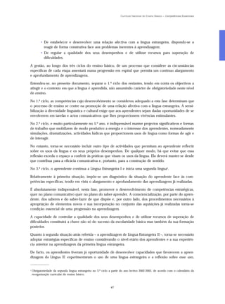 Currículo Nacional do Ensino Básico – Competências Essenciais




          • De estabelecer e desenvolver uma relação afectiva com a língua estrangeira, dispondo-se a
            reagir de forma construtiva face aos problemas inerentes à aprendizagem;
          • De regular a qualidade dos seus desempenhos e de utilizar recursos para superação de
            dificuldades.

A gestão, ao longo dos três ciclos do ensino básico, de um processo que considere as circunstâncias
específicas de cada etapa assentará numa progressão em espiral que permita um contínuo alargamento
e aprofundamento de aprendizagens.

Entendeu-se, no presente documento, separar o 1.º ciclo dos restantes, tendo em conta os objectivos a
atingir e o contexto em que a língua é aprendida, não assumindo carácter de obrigatoriedade neste nível
de ensino.

No 1.º ciclo, as competências cujo desenvolvimento se considerou adequado a esta fase determinam que
o processo de ensino se centre na promoção de uma relação afectiva com a língua estrangeira. A sensi-
bilização à diversidade linguística e cultural exige que aos aprendentes sejam dadas oportunidades de se
envolverem em tarefas e actos comunicativos que lhes proporcionem vivências estimulantes.

No 2.º ciclo, e muito particularmente no 5.º ano, é indispensável manter projectos significativos e formas
de trabalho que mobilizem de modo produtivo a energia e o interesse dos aprendentes, nomeadamente
simulações, dramatizações, actividades lúdicas que proporcionem usos de língua como formas de agir e
de interagir.

No entanto, torna-se necessário incluir outro tipo de actividades que permitam ao aprendente reflectir
sobre os usos da língua e os seus próprios desempenhos. De qualquer modo, há que evitar que essa
reflexão exceda o espaço a conferir às práticas que visam os usos da língua. Ela deverá manter-se desde
que contribua para a eficácia comunicativa e, portanto, para a construção de sentido.

No 3.º ciclo, o aprendente continua a Língua Estrangeira I e inicia uma segunda língua3.

Relativamente à primeira situação, impõe-se um diagnóstico da situação do aprendente face às com-
petências específicas, tendo em vista o alargamento e aprofundamento das aprendizagens já realizadas.

É absolutamente indispensável, nesta fase, promover o desenvolvimento de competências estratégicas,
quer no plano comunicativo quer no plano do saber-aprender. A consciencialização, por parte do apren-
dente, dos saberes e do saber-fazer de que dispõe e, por outro lado, dos procedimentos necessários à
apropriação de elementos novos e sua incorporação no conjunto das aquisições já realizadas torna-se
condição essencial de uma progressão na aprendizagem.

A capacidade de controlar a qualidade dos seus desempenhos e de utilizar recursos de superação de
dificuldades constituirá a chave não só do sucesso da escolaridade básica mas também da sua formação
posterior.

Quanto à segunda situação atrás referida – a aprendizagem de Língua Estrangeira II –, torna-se necessário
adoptar estratégias específicas de ensino considerando o nível etário dos aprendentes e a sua experiên-
cia anterior na aprendizagem da primeira língua estrangeira.

De facto, os aprendentes tiveram já oportunidade de desenvolver capacidades que favorecem a apren-
dizagem da Língua II: experimentaram o uso de uma língua estrangeira e a reflexão sobre esse uso,
_____________

3
    Obrigatoriedade da segunda língua estrangeira no 3.º ciclo a partir do ano lectivo 2002-2003, de acordo com o calendário da
    reorganização curricular do ensino básico.



                                                               41
 