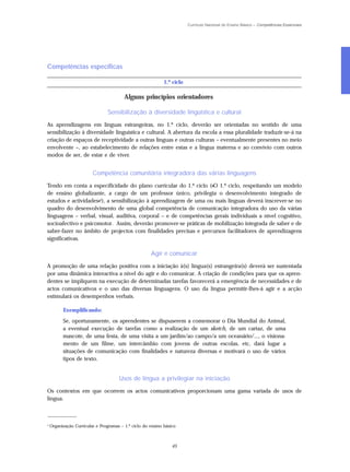 Currículo Nacional do Ensino Básico – Competências Essenciais




Competências específicas

                                                             1.º ciclo

                                         Alguns princípios orientadores

                                 Sensibilização à diversidade linguística e cultural

As aprendizagens em línguas estrangeiras, no 1.º ciclo, deverão ser orientadas no sentido de uma
sensibilização à diversidade linguística e cultural. A abertura da escola a essa pluralidade traduzir-se-á na
criação de espaços de receptividade a outras línguas e outras culturas – eventualmente presentes no meio
envolvente –, ao estabelecimento de relações entre estas e a língua materna e ao convívio com outros
modos de ser, de estar e de viver.


                         Competência comunitária integradora das várias linguagens

Tendo em conta a especificidade do plano curricular do 1.º ciclo («O 1.º ciclo, respeitando um modelo
de ensino globalizante, a cargo de um professor único, privilegia o desenvolvimento integrado de
estudos e actividades»4), a sensibilização à aprendizagem de uma ou mais línguas deverá inscrever-se no
quadro do desenvolvimento de uma global competência de comunicação integradora do uso da várias
linguagens – verbal, visual, auditiva, corporal – e de competências gerais individuais a nível cognitivo,
socioafectivo e psicomotor. Assim, deverão promover-se práticas de mobilização integrada de saber e de
saber-fazer no âmbito de projectos com finalidades precisas e percursos facilitadores de aprendizagens
significativas.

                                                      Agir e comunicar

A promoção de uma relação positiva com a iniciação à(s) língua(s) estrangeira(s) deverá ser sustentada
por uma dinâmica interactiva a nível do agir e do comunicar. A criação de condições para que os apren-
dentes se impliquem na execução de determinadas tarefas favorecerá a emergência de necessidades e de
actos comunicativos e o uso das diversas linguagens. O uso da língua permitir-lhes-á agir e a acção
estimulará os desempenhos verbais.

          Exemplificando:
          Se, oportunamente, os aprendentes se dispuserem a comemorar o Dia Mundial do Animal,
          a eventual execução de tarefas como a realização de um sketch, de um cartaz, de uma
          mascote, de uma festa, de uma visita a um jardim/ao campo/a um oceanário/..., o visiona-
          mento de um filme, um intercâmbio com jovens de outras escolas, etc, dará lugar a
          situações de comunicação com finalidades e natureza diversas e motivará o uso de vários
          tipos de texto.


                                      Usos de língua a privilegiar na iniciação

Os contextos em que ocorrem os actos comunicativos proporcionam uma gama variada de usos de
língua.

_____________

4
    Organização Curricular e Programas – 1.º ciclo do ensino básico



                                                                 45
 