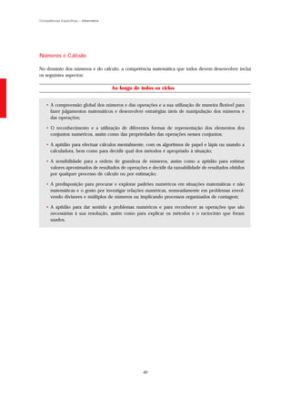 Competências Específicas – Matemática




Números e Cálculo

No domínio dos números e do cálculo, a competência matemática que todos devem desenvolver inclui
os seguintes aspectos:

                                        Ao longo de todos os ciclos


    • A compreensão global dos números e das operações e a sua utilização de maneira flexível para
      fazer julgamentos matemáticos e desenvolver estratégias úteis de manipulação dos números e
      das operações;

    • O reconhecimento e a utilização de diferentes formas de representação dos elementos dos
      conjuntos numéricos, assim como das propriedades das operações nesses conjuntos;

    • A aptidão para efectuar cálculos mentalmente, com os algoritmos de papel e lápis ou usando a
      calculadora, bem como para decidir qual dos métodos é apropriado à situação;

    • A sensibilidade para a ordem de grandeza de números, assim como a aptidão para estimar
      valores aproximados de resultados de operações e decidir da razoabilidade de resultados obtidos
      por qualquer processo de cálculo ou por estimação;

    • A predisposição para procurar e explorar padrões numéricos em situações matemáticas e não
      matemáticas e o gosto por investigar relações numéricas, nomeadamente em problemas envol-
      vendo divisores e múltiplos de números ou implicando processos organizados de contagem;

    • A aptidão para dar sentido a problemas numéricos e para reconhecer as operações que são
      necessárias à sua resolução, assim como para explicar os métodos e o raciocínio que foram
      usados.




                                                     60
 