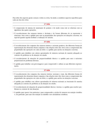 Currículo Nacional do Ensino Básico – Competências Essenciais




Para além dos aspectos gerais comuns a todos os ciclos, há ainda a considerar aspectos específicos para
cada um dos três ciclos:

                                              1.º ciclo

• A compreensão do sistema de numeração de posição e do modo como este se relaciona com os
  algoritmos das quatro operações;

• O reconhecimento dos números inteiros e decimais e de formas diferentes de os representar e
  relacionar, bem como a aptidão para usar as propriedades das operações em situações concretas, em
  especial quando aquelas facilitam a realização de cálculos.

                                              2.º ciclo

• O reconhecimento dos conjuntos dos números inteiros e racionais positivos, das diferentes formas de
  representação dos elementos desses conjuntos e das relações entre eles, bem como a compreensão das
  propriedades das operações em cada um deles e a aptidão para usá-las em situações concretas;

• A aptidão para trabalhar com valores aproximados de números racionais de maneira adequada ao
  contexto do problema ou da situação em estudo;

• O reconhecimento de situações de proporcionalidade directa e a aptidão para usar o raciocínio
  proporcional em problemas diversos;

• A aptidão para trabalhar com percentagens e para compreender e utilizar as suas diferentes represen-
  tações.

                                              3.º ciclo

• O reconhecimento dos conjuntos dos números inteiros, racionais e reais, das diferentes formas de
  representação dos elementos desses conjuntos e das relações entre eles, bem como a compreensão das
  propriedades das operações em cada um deles e a aptidão para usá-las em situações concretas;

• A aptidão para trabalhar com valores aproximados de números racionais ou irracionais de maneira
  adequada ao contexto do problema ou da situação em estudo;

• O reconhecimento de situações de proporcionalidade directa e inversa e a aptidão para resolver pro-
  blemas no contexto de tais situações;

• A aptidão para operar com potências e para compreender a escrita de números em notação científica
  e, em particular, para usar esta notação no trabalho com calculadoras científicas.




                                                  61
 