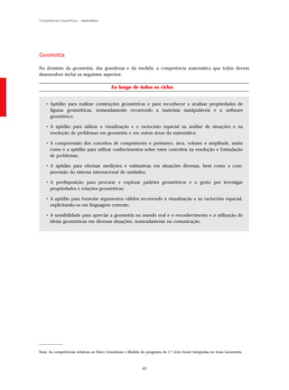 Competências Específicas – Matemática




Geometria

No domínio da geometria, das grandezas e da medida, a competência matemática que todos devem
desenvolver inclui os seguintes aspectos:

                                          Ao longo de todos os ciclos


    • Aptidão para realizar construções geométricas e para reconhecer e analisar propriedades de
      figuras geométricas, nomeadamente recorrendo a materiais manipuláveis e a software
      geométrico;

    • A aptidão para utilizar a visualização e o raciocínio espacial na análise de situações e na
      resolução de problemas em geometria e em outras áreas da matemática;

    • A compreensão dos conceitos de comprimento e perímetro, área, volume e amplitude, assim
      como e a aptidão para utilizar conhecimentos sobre estes conceitos na resolução e formulação
      de problemas;

    • A aptidão para efectuar medições e estimativas em situações diversas, bem como a com-
      preensão do sistema internacional de unidades;

    • A predisposição para procurar e explorar padrões geométricos e o gosto por investigar
      propriedades e relações geométricas;

    • A aptidão para formular argumentos válidos recorrendo à visualização e ao raciocínio espacial,
      explicitando-os em linguagem corrente;

    • A sensibilidade para apreciar a geometria no mundo real e o reconhecimento e a utilização de
      ideias geométricas em diversas situações, nomeadamente na comunicação.




_____________

Nota: As competências relativas ao bloco Grandezas e Medida do programa do 1.º ciclo foram integradas no tema Geometria.



                                                            62
 