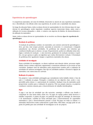 Competências Específicas – Matemática




Experiências de aprendizagem

A competência matemática, tal como foi definida, desenvolve-se através de uma experiência matemática
rica e diversificada e da reflexão sobre essa experiência, de acordo com a maturidade dos alunos.

Ao longo da educação básica, todos os alunos devem ter oportunidades de viver diversos tipos de expe-
riências de aprendizagem, sendo importante considerar aspectos transversais destas, assim como a
utilização de recursos adequados e, ainda, o contacto com aspectos da história, do desenvolvimento e
da utilização da matemática.

Assim, todos os alunos devem ter oportunidades de se envolver em diversos tipos de experiências de
aprendizagem :

            Resolução de problemas
            A resolução de problemas constitui, em matemática, um contexto universal de aprendizagem e
            deve, por isso, estar sempre presente, associada ao raciocínio e à comunicação e integrada
            naturalmente nas diversas actividades. Os problemas são situações não rotineiras que
            constituem desafios para os alunos e em que, frequentemente, podem ser utilizadas várias estra-
            tégias e métodos de resolução – e não exercícios, geralmente de resolução mecânica e repeti-
            tiva, em que apenas se aplica um algoritmo que conduz directamente à solução. A formulação
            de problemas deve igualmente integrar a experiência matemática dos alunos.

            Actividades de investigação
            Numa actividade de investigação, os alunos exploram uma situação aberta, procuram regula-
            ridades, fazem e testam conjecturas, argumentam e comunicam oralmente ou por escrito as suas
            conclusões. Qualquer tema da matemática pode proporcionar ocasiões para a realização de
            actividades de natureza investigativa. Este tipo de actividades também é favorável à ligação da
            matemática com outras áreas do currículo.

            Realização de projectos
            Um projecto é uma actividade prolongada que normalmente inclui trabalho dentro e fora da
            aula e é realizada em grupo. Pressupõe a existência de um objectivo claro, aceite e com-
            preendido pelos alunos, e a apresentação de resultados. Qualquer tema da matemática pode
            proporcionar ocasiões para a realização de projectos. Pela sua própria natureza, os projectos
            constituem contextos naturais para o desenvolvimento de trabalho interdisciplinar.

            Jogos
            O jogo é um tipo de actividade que alia raciocínio, estratégia e reflexão com desafio e
            competição de uma forma lúdica muito rica. Os jogos de equipa podem ainda favorecer o
            trabalho cooperativo. A prática de jogos, em particular dos jogos de estratégia, de observação
            e de memorização, contribui de forma articulada para o desenvolvimento de capacidades
            matemáticas e para o desenvolvimento pessoal e social. Há jogos em todas as culturas e a
            matemática desenvolveu muito conhecimento a partir deles. Além disso, um jogo pode ser um
            ponto de partida para uma actividade de investigação ou de um projecto.




                                                     68
 