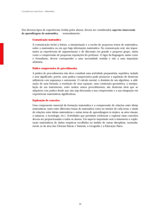 Competências Específicas – Matemática




Nos diversos tipos de experiências vividas pelos alunos, devem ser considerados aspectos transversais
da aprendizagem da matemática,       nomeadamente:

            Comunicação matemática
            A comunicação inclui a leitura, a interpretação e a escrita de pequenos textos de matemática,
            sobre a matemática ou em que haja informação matemática. Na comunicação oral, são impor-
            tantes as experiências de argumentação e de discussão em grande e pequeno grupo, assim
            como a compreensão de pequenas exposições do professor. O rigor da linguagem, assim como
            o formalismo, devem corresponder a uma necessidade sentida e não a uma imposição
            arbitrária.

            Prática compreensiva de procedimentos
            A prática de procedimentos não deve constituir uma actividade preparatória, repetitiva, isolada
            e sem significado; porém, uma prática compreensiva pode promover a aquisição de destrezas
            utilizáveis com segurança e autonomia. O cálculo mental, o domínio de um algoritmo, a utili-
            zação de uma fórmula, a resolução de uma equação, uma construção geométrica, a manipu-
            lação de um instrumento, entre muitos outros procedimentos, são destrezas úteis que se
            adquirem com prática desde que não seja descurada a sua compreensão e a sua integração em
            experiências matemáticas significativas.

            Exploração de conexões
            Uma componente essencial da formação matemática é a compreensão de relações entre ideias
            matemáticas, tanto entre diferentes temas de matemática como no interior de cada tema, e ainda
            de relações entre ideias matemáticas e outras áreas de aprendizagem (a música, as artes visuais,
            a natureza, a tecnologia, etc.). Actividades que permitam evidenciar e explorar estas conexões
            devem ser proporcionadas a todos os alunos. Um aspecto importante será o tratamento e explo-
            ração matemáticos de dados empíricos recolhidos no âmbito de outras disciplinas, nomeada-
            mente as da área das Ciências Físicas e Naturais, a Geografia e a Educação Física.




                                                      70
 