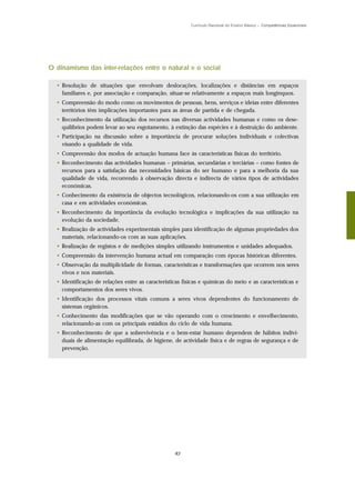 Currículo Nacional do Ensino Básico – Competências Essenciais




O dinamismo das inter-relações entre o natural e o social

  • Resolução de situações que envolvam deslocações, localizações e distâncias em espaços
    familiares e, por associação e comparação, situar-se relativamente a espaços mais longínquos.
  • Compreensão do modo como os movimentos de pessoas, bens, serviços e ideias entre diferentes
    territórios têm implicações importantes para as áreas de partida e de chegada.
  • Reconhecimento da utilização dos recursos nas diversas actividades humanas e como os dese-
    quilíbrios podem levar ao seu esgotamento, à extinção das espécies e à destruição do ambiente.
  • Participação na discussão sobre a importância de procurar soluções individuais e colectivas
    visando a qualidade de vida.
  • Compreensão dos modos de actuação humana face às características físicas do território.
  • Reconhecimento das actividades humanas – primárias, secundárias e terciárias – como fontes de
    recursos para a satisfação das necessidades básicas do ser humano e para a melhoria da sua
    qualidade de vida, recorrendo à observação directa e indirecta de vários tipos de actividades
    económicas.
  • Conhecimento da existência de objectos tecnológicos, relacionando-os com a sua utilização em
    casa e em actividades económicas.
  • Reconhecimento da importância da evolução tecnológica e implicações da sua utilização na
    evolução da sociedade.
  • Realização de actividades experimentais simples para identificação de algumas propriedades dos
    materiais, relacionando-os com as suas aplicações.
  • Realização de registos e de medições simples utilizando instrumentos e unidades adequados.
  • Compreensão da intervenção humana actual em comparação com épocas históricas diferentes.
  • Observação da multiplicidade de formas, características e transformações que ocorrem nos seres
    vivos e nos materiais.
  • Identificação de relações entre as características físicas e químicas do meio e as características e
    comportamentos dos seres vivos.
  • Identificação dos processos vitais comuns a seres vivos dependentes do funcionamento de
    sistemas orgânicos.
  • Conhecimento das modificações que se vão operando com o crescimento e envelhecimento,
    relacionando-as com os principais estádios do ciclo de vida humana.
  • Reconhecimento de que a sobrevivência e o bem-estar humano dependem de hábitos indivi-
    duais de alimentação equilibrada, de higiene, de actividade física e de regras de segurança e de
    prevenção.




                                                   83
 