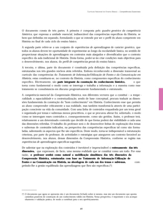 Currículo Nacional do Ensino Básico – Competências Essenciais




O documento consta de três partes. A primeira é composta pelo quadro genérico da competência
histórica, que expressa a unidade essencial, indissociável das competências específicas da História, se
bem que definidas em separado, formulando o que se entende por ser o perfil do aluno competente em
História no final de cada ciclo do ensino básico.

A segunda parte refere-se a um conjunto de experiências de aprendizagem de carácter genérico, que
todos os alunos devem ter oportunidade de experimentar ao longo da escolaridade básica, no sentido de
proporcionar situações de aprendizagem em contextos mais alargados e diversificados que o contexto
específico da aula tradicional de História. Desta forma, poder-se-ão criar condições mais objectivas para
o desenvolvimento, nos alunos, do perfil de competências gerais do ensino básico.

A terceira, e última, parte do documento é constituída pela definição das competências específicas,
estruturadas nos três grandes núcleos atrás referidos. Embora reconhecendo a dimensão transversal ao
currículo das competências do Tratamento de Informação/Utilização de Fontes e da Comunicação em
História, estas constituem-se, no contexto da História, como componentes específicas do conhecimento
específico. Efectivamente, são parte integrante da construção do conhecimento histórico,       o que
torna como fundamental o modo como se interroga e trabalha a informação e a maneira como esse
tratamento se consubstancia em discurso progressivamente fundamentado e estruturado.

A competência essencial da Compreensão Histórica, nos diferentes vectores que a constitui – a tempo -
ralidade, a espacialidade e a contextualização, sendo de base conceptual, procura traduzir as dimen-
sões fundamentais da construção do "bom conhecimento" em História. Conhecimento esse que permita
ao aluno compreender criticamente a sua realidade, mas também transformá-la através de uma partici-
pação consciente na vida da comunidade. Com uma linha de conteúdos enquadrada por um tema geral
e organizada por temas e subtemas menos prescritivos, o que se procurou alterar foi, sobretudo, o modo
como se interrogam esses conteúdos e, consequentemente, como são geridos. Assim, o professor terá,
relativamente a um determinado conteúdo que decidir de que forma poderá dar visibilidade a cada uma
das dimensões referidas. O trabalho do professor será o de desenvolver linhas de exploração dos temas
e subtemas de conteúdos indicados, na perspectiva das competências específicas tal como são formu-
ladas, salientando os aspectos que lhe são específicos. Deste modo, torna-se indispensável a estruturação
criteriosa, por parte do professor, de actividades e estratégias que assegurem um contexto favorável ao
desenvolvimento, nos alunos, dessas dimensões da Compreensão Histórica, conforme se regista nas
experiências de aprendizagem específicas sugeridas.

De salientar que na exploração dos conteúdos é inevitável e imprescindível o entrosamento das três
dimensões, que expressam, de facto, uma mesma realidade que se constitui como um todo. Por essa
razão, o professor sentirá como natural a mobilização simultânea das três dimensões da
Compreensão Histórica, estruturadas com base no Tratamento de Informação/Utilização de
Fontes e na Comunicação em História, na abordagem de cada um dos temas e subtemas,             com-
petindo-lhe a gestão equilibrada das aprendizagens que lhes são específicas.(*)




(*) O documento que agora se apresenta não é um documento fechado sobre si mesmo, mas sim um documento que aponta
    caminhos possíveis de construção de um conhecimento válido em História. Nessa perspectiva, é importante o seu acompa-
    nhamento e validação prática, de modo a contribuir para o seu aperfeiçoamento.



                                                            89
 