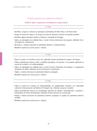 Competências Específicas – História




                            Quadro genérico da competência histórica

                      Perfil do aluno competente em História no ensino básico:

                                                1.º ciclo


• Identifica, compara e relaciona as principais características do Meio Físico e do Meio Social;
• Integra as noções de espaço e de tempo em torno de situações concretas do passado próximo;
• Identifica alguns elementos relativos à História e Geografia de Portugal;
• Aplica, na abordagem da realidade física e social, técnicas elementares de pesquisa, utilizando técni-
  cas simples de comunicação;
• Reconhece e valoriza expressões do património histórico e cultural próximo;
• Manifesta respeito por outros povos e culturas.



                                                2.º ciclo


• Situa-se no país e no mundo em que vive, aplicando noções operatórias de espaço e de tempo;
• Utiliza conhecimentos básicos sobre a realidade portuguesa, do presente e do passado, aplicando as
  noções de evolução e de multicausalidade;
• Aplica, na abordagem da realidade física e social, técnicas elementares de pesquisa e a organização
  sistemática de dados, utilizando técnicas diversas de comunicação;
• Explica e valoriza elementos do património histórico português;
• Manifesta respeito por outros povos e culturas.



                                                3.º ciclo


• Utiliza as noções de evolução, de multicausalidade, de multiplicidade temporal e de relatividade
  cultural no relacionamento da História de Portugal com a História europeia e mundial;
• Aplica procedimentos básicos da metodologia específica da História, nomeadamente a pesquisa e
  interpretação de fontes diversificadas, utilizando técnicas diversas de comunicação;
• Integra e valoriza elementos do património histórico português no quadro do património histórico
  mundial;
• Manifesta respeito por outros povos e culturas.




                                                    90
 