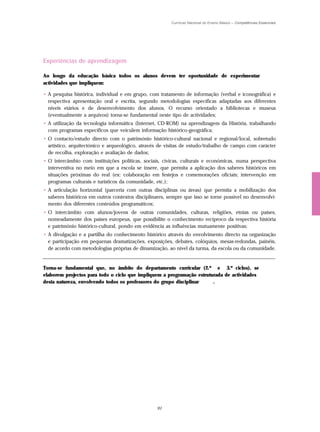 Currículo Nacional do Ensino Básico – Competências Essenciais




Experiências de aprendizagem

Ao longo da educação básica todos os alunos devem ter oportunidade de experimentar
actividades que impliquem:

• A pesquisa histórica, individual e em grupo, com tratamento de informação (verbal e iconográfica) e
  respectiva apresentação oral e escrita, segundo metodologias específicas adaptadas aos diferentes
  níveis etários e de desenvolvimento dos alunos. O recurso orientado a bibliotecas e museus
  (eventualmente a arquivos) torna-se fundamental neste tipo de actividades;
• A utilização da tecnologia informática (Internet, CD-ROM) na aprendizagem da História, trabalhando
  com programas específicos que veiculem informação histórico-geográfica;
• O contacto/estudo directo com o património histórico-cultural nacional e regional/local, sobretudo
  artístico, arquitectónico e arqueológico, através de visitas de estudo/trabalho de campo com carácter
  de recolha, exploração e avaliação de dados;
• O intercâmbio com instituições políticas, sociais, cívicas, culturais e económicas, numa perspectiva
  interventiva no meio em que a escola se insere, que permita a aplicação dos saberes históricos em
  situações próximas do real (ex: colaboração em festejos e comemorações oficiais; intervenção em
  programas culturais e turísticos da comunidade, etc.);
• A articulação horizontal (parceria com outras disciplinas ou áreas) que permita a mobilização dos
  saberes históricos em outros contextos disciplinares, sempre que isso se torne possível no desenvolvi-
  mento dos diferentes conteúdos programáticos;
• O intercâmbio com alunos/jovens de outras comunidades, culturas, religiões, etnias ou países,
  nomeadamente dos países europeus, que possibilite o conhecimento recíproco da respectiva história
  e património histórico-cultural, pondo em evidência as influências mutuamente positivas;
• A divulgação e a partilha do conhecimento histórico através do envolvimento directo na organização
  e participação em pequenas dramatizações, exposições, debates, colóquios, mesas-redondas, painéis,
  de acordo com metodologias próprias de dinamização, ao nível da turma, da escola ou da comunidade.


Torna-se fundamental que, no âmbito do departamento curricular (2.º e 3.º ciclos), se
elaborem projectos para todo o ciclo que impliquem a programação estruturada de actividades
desta natureza, envolvendo todos os professores do grupo disciplinar    .




                                                  91
 