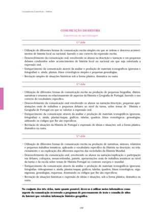 Competências Específicas – História




                                      COMUMICAÇÃO EM HISTÓRIA
                                       Experiências de aprendizagem

                                                 1.º ciclo


• Utilização de diferentes formas de comunicação escrita simples em que se ordene e descreva aconteci-
  mentos de história local ou nacional, fazendo o uso correcto da expressão escrita.
• Desenvolvimento da comunicação oral, envolvendo os alunos na descrição e narração e em pequenos
  debates conduzidos sobre acontecimentos de história local ou nacional em que seja valorizada a
  expressão oral.
• Enriquecimento da comunicação através da análise e produção de materiais iconográficos (gravuras e
  fotografias) e, ainda, plantas, frisos cronológicos simples e pequenas genealogias.
• Recriação simples de situações históricas sob a forma plástica, dramática ou outra.


                                                 2.º ciclo


• Utilização de diferentes formas de comunicação escrita na produção de pequenas biografias, diários,
  narrativas e resumos no relacionamento de aspectos da História e Geografia de Portugal, fazendo o uso
  correcto do vocabulário específico.
• Desenvolvimento da comunicação oral envolvendo os alunos na narração/descrição, pequenas apre-
  sentações orais de trabalhos e pequenos debates ao nível da turma, sobre temas de História e
  Geografia de Portugal em que se valorize a expressão oral.
• Enriquecimento da comunicação através da análise e produção de materiais iconográficos (gravuras,
  fotografias) e, ainda, plantas/mapas, gráficos, tabelas, quadros, frisos cronológicos, genealogias,
  utilizando os códigos que lhe são específicos.
• Recriação de situações da História de Portugal e expressão de ideias e situações, sob a forma plástica,
  dramática ou outra.


                                                 3.º ciclo


• Utilização de diferentes formas de comunicação escrita na produção de narrativas, sínteses, relatórios
  e pequenos trabalhos temáticos, aplicando o vocabulário específico da História na descrição, no rela-
  cionamento e na explicação dos diferentes aspectos das sociedades da História Mundial.
• Desenvolvimento da comunicação oral, envolvendo os alunos na narração/explicação e participação
  em debates, colóquios, mesas-redondas, painéis, apresentações orais de trabalhos temáticos ao nível
  da turma e da escola sobre temas de História Portugal no contexto europeu e mundial.
• Enriquecimento da comunicação através da análise e produção de materiais iconográficos (gravuras,
  fotografias, videogramas) e, ainda, plantas/mapas, gráficos, tabelas, quadros, frisos cronológicos, orga-
  nigramas, genealogias, esquemas, dominando os códigos que lhe são específicos.
• Recriação de situações históricas e expressão de ideias e situações, sob a forma plástica, dramática ou
  outra.


No conjunto dos três ciclos, tanto quanto possível, dever-se-á utilizar meios informáticos como
suporte da comunicação recorrendo a programas de processamento de texto e consulta de sítios
da Internet que veiculem informação histórico-geográfica.



                                                    104
 