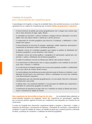 Competências Específicas – Geografia




Contributo da Geografia
para o desenvolvimento das competências gerais

A aprendizagem da Geografia, ao longo da escolaridade básica, deve permitir aos jovens, no seu final, a
apropriação de um conjunto de competências que os tornem cidadãos geograficamente competentes:


    • O desenvolvimento da aptidão para pensar geograficamente, isto é, integrar num contexto espa-
      cial os vários elementos do lugar, região, Mundo;
    • A curiosidade por descobrir e conhecer territórios e paisagens diversas valorizando a sua diver-
      sidade como uma riqueza natural e cultural que é preciso preservar;
    • A compreensão de conceitos geográficos para descrever a localização, a distribuição e a inter-
      relação entre espaços;
    • O desenvolvimento de processos de pesquisa, organização, análise, tratamento, apresentação e
      comunicação da informação relativa a problemas geográficos;
    • A utilização correcta do vocabulário geográfico para explicar os padrões de distribuição dos
      fenómenos geográficos, as suas alterações e inter-relações:
    • A utilização correcta das técnicas gráficas e cartográficas de representação espacial para com-
      preender e explicar a distribuição dos fenómenos geográficos;
    • A análise de problemas concretos do Mundo para reflectir sobre possíveis soluções;
    • O reconhecimento da diferenciação entre os espaços geográficos como resultado de uma inter-
      acção entre o Homem e o Ambiente;
    • O reconhecimento da desigual repartição dos recursos pela população mundial e a solidariedade
      com os que sofrem de escassez desses recursos;
    • A consciencialização dos problemas provocados pela intervenção do Homem no Ambiente e a pre-
      disposição favorável para a sua conservação e defesa e a participação em acções que conduzam
      a um desenvolvimento sustentável;
    • A predisposição para estar informado geograficamente e ter uma atitude crítica face à informação
      veiculada pelos mass media;
    • A reflexão sobre a sua experiência individual e a sua percepção da realidade para compreender a
      relatividade do conhecimento geográfico do mundo real;
    • A relativização da importância do lugar onde vive o indivíduo em relação ao Mundo para desen-
      volver a consciência de cidadão do mundo.


Estas competências são desenvolvidas ao longo dos três ciclos da escolaridade básica utilizando os
temas/conteúdos propostos nos programas, através das "experiências de aprendizagem" sugeridas,
que os docentes poderão organizar da forma que considerarem mais adequados aos contextos da sua
escola/turma.

O ensino da Geografia deve desenvolver competências ligadas à pesquisa: a observação, o registo, o
tratamento da informação, o levantamento de hipóteses, a formulação de conclusões, a apresentação de
resultados. É a partir do trabalho de campo e do trabalho de grupo que é possível promover a discussão
de ideias, a produção de conclusões e a utilização das destrezas geográficas.


                                                   108
 