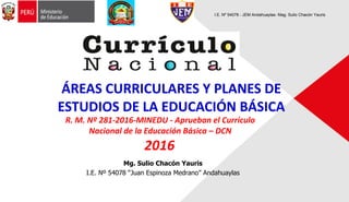 Mg. Sulio Chacón Yauris
I.E. Nº 54078 “Juan Espinoza Medrano” Andahuaylas
ÁREAS CURRICULARES Y PLANES DE
ESTUDIOS DE LA EDUCACIÓN BÁSICA
I.E. Nº 54078 - JEM Andahuaylas- Mag. Sulio Chacón Yauris
R. M. Nº 281-2016-MINEDU - Aprueban el Currículo
Nacional de la Educación Básica – DCN
2016
 