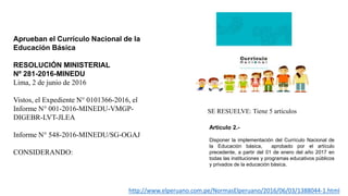 Aprueban el Currículo Nacional de la
Educación Básica
RESOLUCIÓN MINISTERIAL
Nº 281-2016-MINEDU
Lima, 2 de junio de 2016
Vistos, el Expediente N° 0101366-2016, el
Informe N° 001-2016-MINEDU-VMGP-
DIGEBR-LVT-JLEA
Informe N° 548-2016-MINEDU/SG-OGAJ
CONSIDERANDO:
SE RESUELVE: Tiene 5 artículos
http://www.elperuano.com.pe/NormasElperuano/2016/06/03/1388044-1.html
Artículo 2.-
Disponer la implementación del Currículo Nacional de
la Educación básica, aprobado por el artículo
precedente, a partir del 01 de enero del año 2017 en
todas las instituciones y programas educativos públicos
y privados de la educación básica.
 