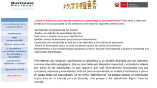 ¿Cómo se evalúa en el proceso de enseñanza y aprendizaje de las competencias? Para llevar a cabo este
proceso en el aula por parte de los profesores se brindan las siguientes orientaciones:
Comprender la competencia por evaluar
Analizar el estándar de aprendizaje del ciclo
Seleccionar o diseñar situaciones significativas
Utilizar criterios de evaluación para construir instrumentos.
Comunicar a los estudiantes en qué van a ser evaluados y los criterios de evaluación.
Valorar el desempeño actual de cada estudiante a partir del análisis de evidencias
Retroalimentar a los estudiantes para ayudarlos a avanzar hacia el nivel esperado y ajustar la enseñanza a las
necesidades identificadas.
Entendemos por situación significativa un problema o un desafío diseñado por los docentes
con una intención pedagógica. Esta se caracteriza por despertar inquietud, curiosidad e interés
por parte de los estudiantes, lo que requiere que esté directamente relacionada con sus
contextos, intereses y necesidades. Solo así podría representar un desafío y motivarlos a poner
en juego todas sus capacidades. Se les llama “significativas” no porque posean un significado
importante en sí mismas para el docente, sino porque a los estudiantes logran hacerles
sentido.
Currículo Nacional de la
Educación Básica
Su elaboración
Perfil
de egreso de EBR
Enfoques transversales
La competencia –
capacidades – estándares
de aprendizaje y
desempeños
Conocimientos –
habilidades – actitudes
Organización de EBR
Ideas generales
 
