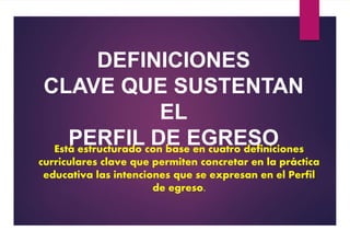 Está estructurado con base en cuatro definiciones
curriculares clave que permiten concretar en la práctica
educativa las intenciones que se expresan en el Perfil
de egreso.
DEFINICIONES
CLAVE QUE SUSTENTAN
EL
PERFIL DE EGRESO
 