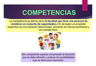 COMPETENCIAS
La competencia se define como la facultad que tiene una persona de
combinar un conjunto de capacidades a fin de lograr un propósito
específico en una situación determinada, actuando de manera pertinente y
con sentido ético.
Ser competente supone comprender la situación
que se debe afrontar y evaluar las posibilidades
que se tiene para resolverla.
 