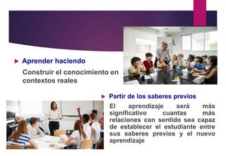  Aprender haciendo
Construir el conocimiento en
contextos reales
 Partir de los saberes previos
El aprendizaje será más
significativo cuantas más
relaciones con sentido sea capaz
de establecer el estudiante entre
sus saberes previos y el nuevo
aprendizaje
 