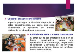  Construir el nuevo conocimiento
Importa que logre un dominio aceptable de
estos conocimientos, así como que sepa
transferirlos y aplicarlos de manera
pertinente en situaciones concretas
 Aprender del error o el error constructivo
El error puede ser empleado más bien de
forma constructiva, como una
oportunidad de aprendizaje, propiciando
la reflexión y revisión de los diversos
productos o tareas, tanto del profesor
como del estudiante.
 