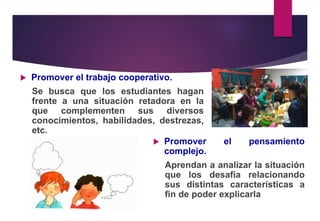  Promover el trabajo cooperativo.
Se busca que los estudiantes hagan
frente a una situación retadora en la
que complementen sus diversos
conocimientos, habilidades, destrezas,
etc.
 Promover el pensamiento
complejo.
Aprendan a analizar la situación
que los desafía relacionando
sus distintas características a
fin de poder explicarla
 