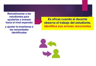 Retroalimentar a los
estudiantes para
ayudarlos a avanzar
hacia el nivel esperado
y ajustar la enseñanza a
las necesidades
identificadas
Es eficaz cuando el docente
observa el trabajo del estudiante,
identifica sus errores recurrentes
 