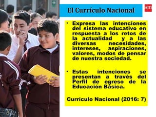 El Currículo NacionalEl Currículo Nacional
• Expresa las intenciones
del sistema educativo en
respuesta a los retos de
la actualidad y a las
diversas necesidades,
intereses, aspiraciones,
valores, modos de pensar
de nuestra sociedad.
• Estas intenciones se
presentan a través del
Perfil de egreso de la
Educación Básica.
Currículo Nacional (2016: 7)
 