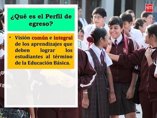¿Qué es el Perfil de¿Qué es el Perfil de
egreso?egreso?
• VisiónVisión comúncomún ee integralintegral
de los aprendizajes quede los aprendizajes que
deben lograr losdeben lograr los
estudiantes al términoestudiantes al término
de la Educación Básica.de la Educación Básica.
 