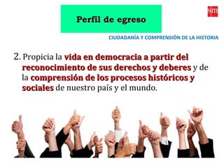 2. Propicia la vida en democracia a partir delvida en democracia a partir del
reconocimiento de sus derechos y deberesreconocimiento de sus derechos y deberes y de
la comprensión de los procesos históricos ycomprensión de los procesos históricos y
socialessociales de nuestro país y el mundo.
CIUDADANÍA Y COMPRENSIÓN DE LA HISTORIA
Perfil de egresoPerfil de egreso
 