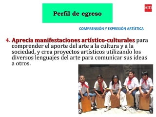 4. Aprecia manifestaciones artístico-culturalesAprecia manifestaciones artístico-culturales parapara
comprender el aporte del arte a la cultura y a lacomprender el aporte del arte a la cultura y a la
sociedad, y crea proyectos artísticossociedad, y crea proyectos artísticos utilizando los
diversos lenguajes del arte para comunicar sus ideas
a otros.
COMPRENSIÓN Y EXPRESIÓN ARTÍSTICA
Perfil de egresoPerfil de egreso
 