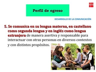 5. Se comunica en su lengua materna, en castellano5. Se comunica en su lengua materna, en castellano
como segunda lengua y en inglés como lenguacomo segunda lengua y en inglés como lengua
extranjeraextranjera de manera asertiva y responsable para
interactuar con otras personas en diversos contextos
y con distintos propósitos.
DESARROLLO DE LA COMUNICACIÓN
Perfil de egresoPerfil de egreso
 