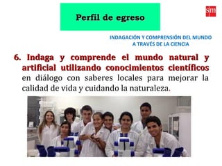 6. Indaga y comprende el mundo natural y6. Indaga y comprende el mundo natural y
artificial utilizando conocimientos científicosartificial utilizando conocimientos científicos
en diálogo con saberes locales para mejorar la
calidad de vida y cuidando la naturaleza.
INDAGACIÓN Y COMPRENSIÓN DEL MUNDO
A TRAVÉS DE LA CIENCIA
Perfil de egresoPerfil de egreso
 