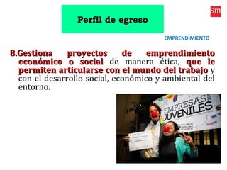 8.Gestiona proyectos de emprendimiento8.Gestiona proyectos de emprendimiento
económico o socialeconómico o social de manera ética, que leque le
permiten articularse con el mundo del trabajopermiten articularse con el mundo del trabajo y
con el desarrollo social, económico y ambiental del
entorno.
EMPRENDIMIENTO
Perfil de egresoPerfil de egreso
 
