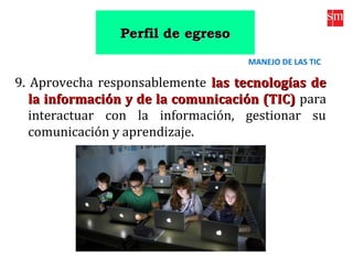 9. Aprovecha responsablemente las tecnologías delas tecnologías de
la información y de la comunicación (TIC)la información y de la comunicación (TIC) para
interactuar con la información, gestionar su
comunicación y aprendizaje.
MANEJO DE LAS TIC
Perfil de egresoPerfil de egreso
 