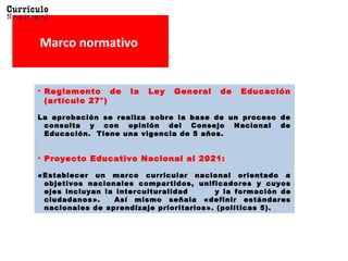 Marco normativo
• Reglamento de la Ley General de Educación
(artículo 27°)
La aprobación se realiza sobre la base de un proceso deLa aprobación se realiza sobre la base de un proceso de
consulta y con opinión del Consejo Nacional deconsulta y con opinión del Consejo Nacional de
Educación. Tiene una vigencia de 5 años.Educación. Tiene una vigencia de 5 años.
• Proyecto Educativo Nacional al 2021:
«Establecer un marco curricular nacional orientado a«Establecer un marco curricular nacional orientado a
objetivos nacionales compartidos, unificadores y cuyosobjetivos nacionales compartidos, unificadores y cuyos
ejes incluyan la interculturalidadejes incluyan la interculturalidad y la formación dey la formación de
ciudadanos». Así mismo señala «definir estándaresciudadanos». Así mismo señala «definir estándares
nacionales de aprendizaje prioritarios». (políticas 5).nacionales de aprendizaje prioritarios». (políticas 5).
 