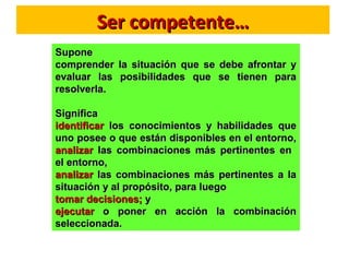 Ser competente…Ser competente…
SuponeSupone
comprender la situación que se debe afrontar ycomprender la situación que se debe afrontar y
evaluar las posibilidades que se tienen paraevaluar las posibilidades que se tienen para
resolverla.resolverla.
SignificaSignifica
identificaridentificar los conocimientos y habilidades quelos conocimientos y habilidades que
uno posee o que están disponibles en el entorno,uno posee o que están disponibles en el entorno,
analizaranalizar las combinaciones más pertinentes enlas combinaciones más pertinentes en
el entorno,el entorno,
analizaranalizar las combinaciones más pertinentes a lalas combinaciones más pertinentes a la
situación y al propósito, para luegosituación y al propósito, para luego
tomar decisiones;tomar decisiones; yy
ejecutarejecutar o poner en acción la combinacióno poner en acción la combinación
seleccionada.seleccionada.
 