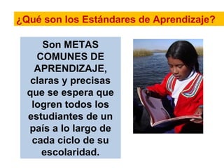 ¿Qué son los Estándares de Aprendizaje?
Son METAS
COMUNES DE
APRENDIZAJE,
claras y precisas
que se espera que
logren todos los
estudiantes de un
país a lo largo de
cada ciclo de su
escolaridad.
 