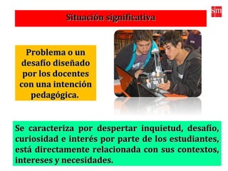 Situación significativaSituación significativa
Problema o unProblema o un
desafío diseñadodesafío diseñado
por los docentespor los docentes
con una intencióncon una intención
pedagógica.pedagógica.
Se caracteriza por despertar inquietud, desafío,Se caracteriza por despertar inquietud, desafío,
curiosidad e interés por parte de los estudiantes,curiosidad e interés por parte de los estudiantes,
está directamente relacionada con sus contextos,está directamente relacionada con sus contextos,
intereses y necesidades.intereses y necesidades.
 